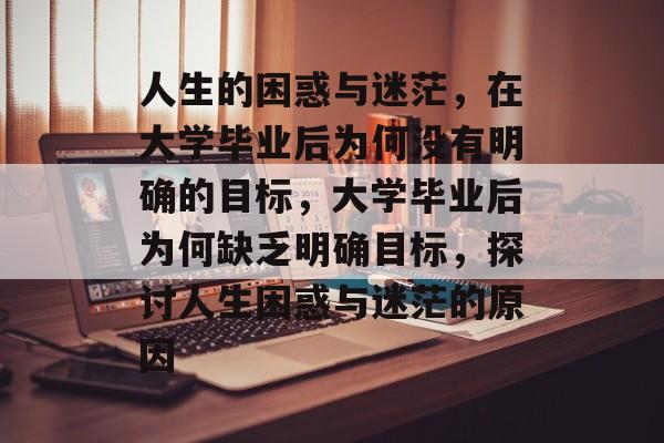 人生的困惑与迷茫，在大学毕业后为何没有明确的目标，大学毕业后为何缺乏明确目标，探讨人生困惑与迷茫的原因