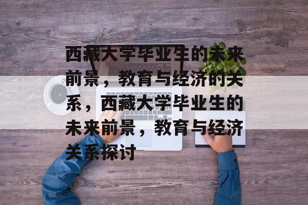 西藏大学毕业生的未来前景,教育与经济的关系,西藏大学毕业生的未来前景,教育与经济关系探讨 西藏大学毕业生的未来前景,教育与经济的关系,西藏大学毕业生的未来前景,教育与经济关系探讨