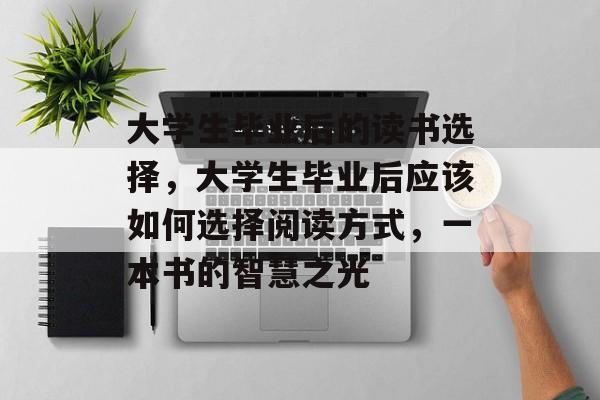 大学生毕业后的读书选择,大学生毕业后应该如何选择阅读方式,一本书的智慧之光 大学生毕业后的读书选择,大学生毕业后应该如何选择阅读方式,一本书的智慧之光