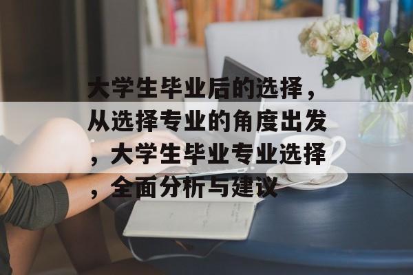 大学生毕业后的选择，从选择专业的角度出发，大学生毕业专业选择，全面分析与建议