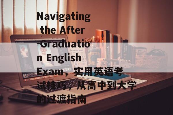 Navigating the After-Graduation English Exam,实用英语考试技巧,从高中到大学的过渡指南 Navigating the After-Graduation English Exam,实用英语考试技巧,从高中到大学的过渡指南