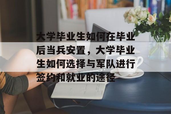 大学毕业生如何在毕业后当兵安置，大学毕业生如何选择与军队进行签约和就业的途径