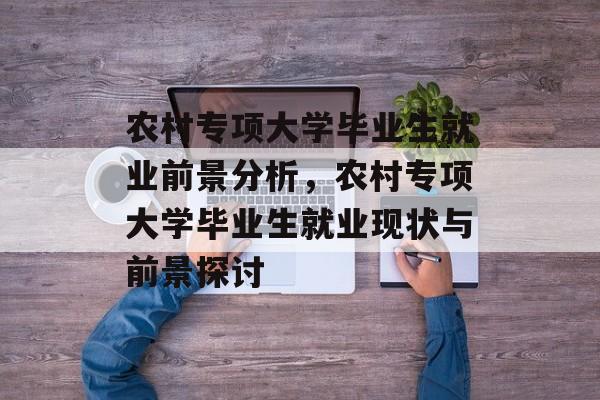 农村专项大学毕业生就业前景分析,农村专项大学毕业生就业现状与前景探讨 农村专项大学毕业生就业前景分析,农村专项大学毕业生就业现状与前景探讨