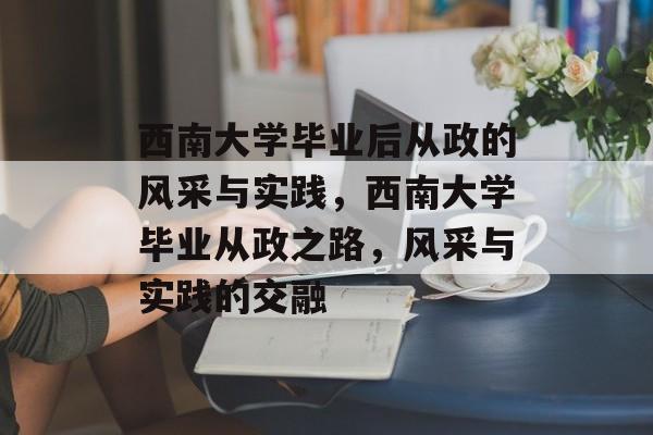 西南大学毕业后从政的风采与实践,西南大学毕业从政之路,风采与实践的交融 西南大学毕业后从政的风采与实践,西南大学毕业从政之路,风采与实践的交融