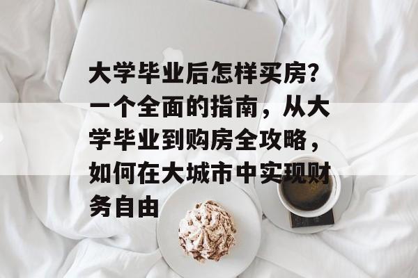 大学毕业后怎样买房?一个全面的指南,从大学毕业到购房全攻略,如何在大城市中实现财务自由 大学毕业后怎样买房?一个全面的指南,从大学毕业到购房全攻略,如何在大城市中实现财务自由
