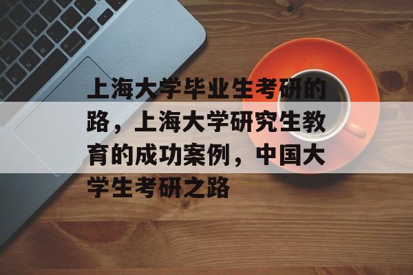 上海大学毕业生考研的路，上海大学研究生教育的成功案例，中国大学生考研之路