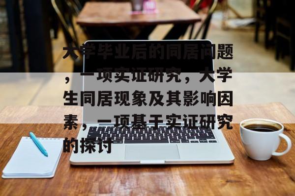 大学毕业后的同居问题,一项实证研究,大学生同居现象及其影响因素,一项基于实证研究的探讨 大学毕业后的同居问题,一项实证研究,大学生同居现象及其影响因素,一项基于实证研究的探讨