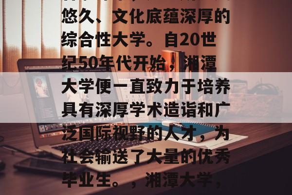 湘潭大学，坐落在湖南省湘潭市，是一所历史悠久、文化底蕴深厚的综合性大学。自20世纪50年代开始，湘潭大学便一直致力于培养具有深厚学术造诣和广泛国际视野的人才，为社会输送了大量的优秀毕业生。，湘潭大学，一所历史悠久的综合性大学