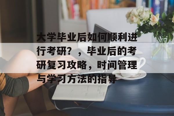 大学毕业后如何顺利进行考研？，毕业后的考研复习攻略，时间管理与学习方法的指导