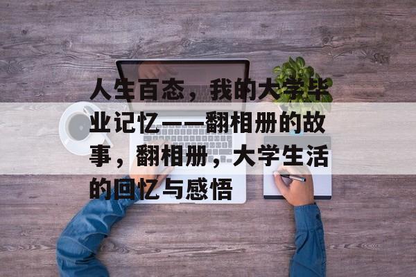 人生百态,我的大学毕业记忆——翻相册的故事,翻相册,大学生活的回忆与感悟 人生百态,我的大学毕业记忆——翻相册的故事,翻相册,大学生活的回忆与感悟