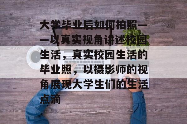 大学毕业后如何拍照——以真实视角讲述校园生活，真实校园生活的毕业照，以摄影师的视角展现大学生们的生活点滴
