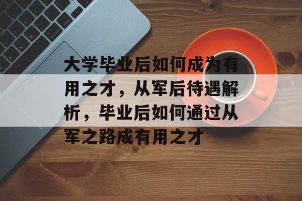 大学毕业后如何成为有用之才，从军后待遇解析，毕业后如何通过从军之路成有用之才