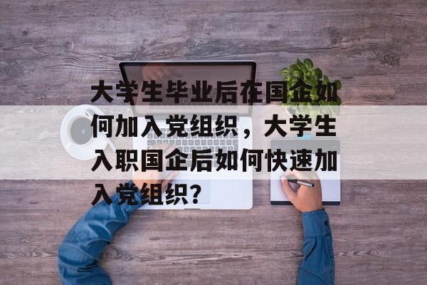 大学生毕业后在国企如何加入党组织，大学生入职国企后如何快速加入党组织？