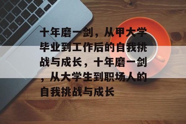 十年磨一剑,从甲大学毕业到工作后的自我挑战与成长,十年磨一剑,从大学生到职场人的自我挑战与成长 十年磨一剑,从甲大学毕业到工作后的自我挑战与成长,十年磨一剑,从大学生到职场人的自我挑战与成长