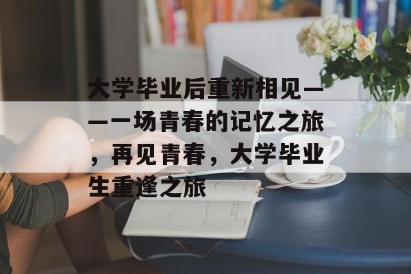 大学毕业后重新相见——一场青春的记忆之旅,再见青春,大学毕业生重逢之旅 大学毕业后重新相见——一场青春的记忆之旅,再见青春,大学毕业生重逢之旅