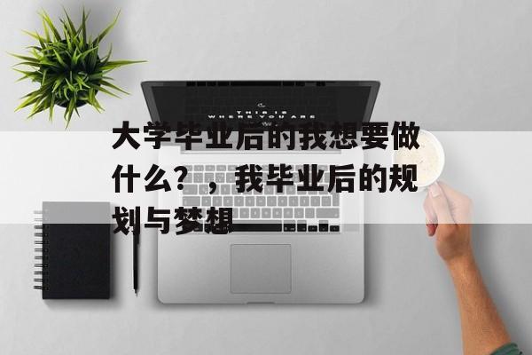 大学毕业后的我想要做什么?,我毕业后的规划与梦想 大学毕业后的我想要做什么?,我毕业后的规划与梦想