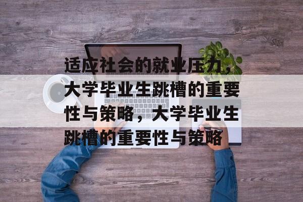 适应社会的就业压力，大学毕业生跳槽的重要性与策略，大学毕业生跳槽的重要性与策略