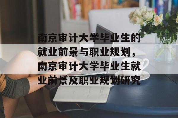 南京审计大学毕业生的就业前景与职业规划，南京审计大学毕业生就业前景及职业规划研究