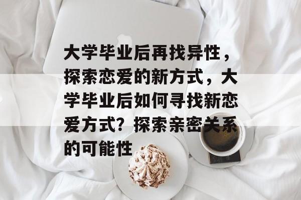 大学毕业后再找异性,探索恋爱的新方式,大学毕业后如何寻找新恋爱方式?探索亲密关系的可能性 大学毕业后再找异性,探索恋爱的新方式,大学毕业后如何寻找新恋爱方式?探索亲密关系的可能性