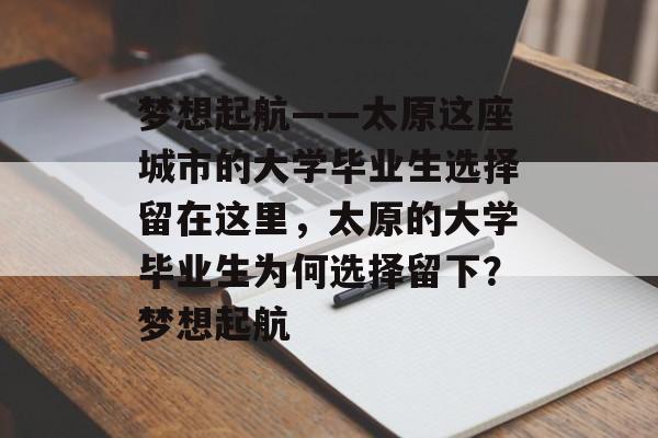 梦想起航——太原这座城市的大学毕业生选择留在这里，太原的大学毕业生为何选择留下？梦想起航