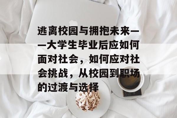 逃离校园与拥抱未来——大学生毕业后应如何面对社会，如何应对社会挑战，从校园到职场的过渡与选择