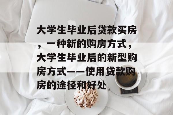 大学生毕业后贷款买房，一种新的购房方式，大学生毕业后的新型购房方式——使用贷款购房的途径和好处