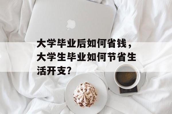 大学毕业后如何省钱,大学生毕业如何节省生活开支? 大学毕业后如何省钱,大学生毕业如何节省生活开支?