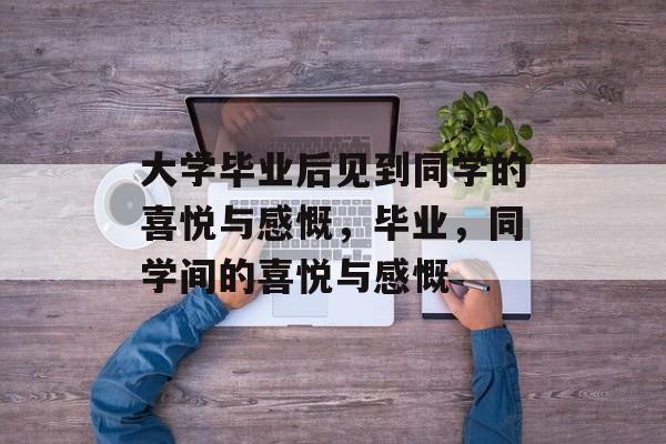 大学毕业后见到同学的喜悦与感慨，毕业，同学间的喜悦与感慨