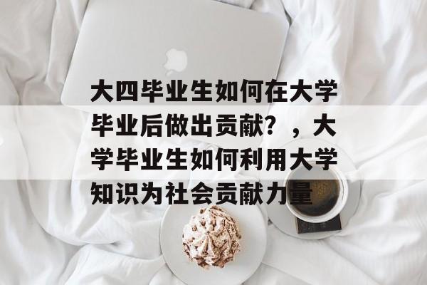 大四毕业生如何在大学毕业后做出贡献?,大学毕业生如何利用大学知识为社会贡献力量 大四毕业生如何在大学毕业后做出贡献?,大学毕业生如何利用大学知识为社会贡献力量