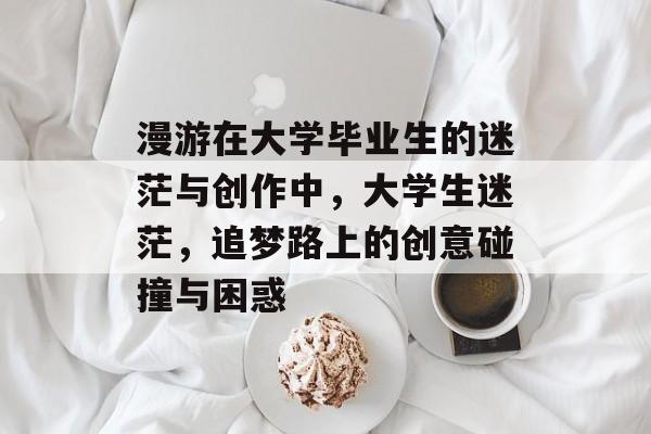 漫游在大学毕业生的迷茫与创作中,大学生迷茫,追梦路上的创意碰撞与困惑 漫游在大学毕业生的迷茫与创作中,大学生迷茫,追梦路上的创意碰撞与困惑