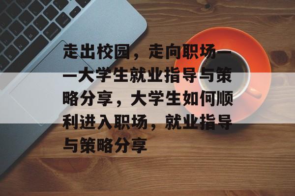走出校园,走向职场——大学生就业指导与策略分享,大学生如何顺利进入职场,就业指导与策略分享 走出校园,走向职场——大学生就业指导与策略分享,大学生如何顺利进入职场,就业指导与策略分享