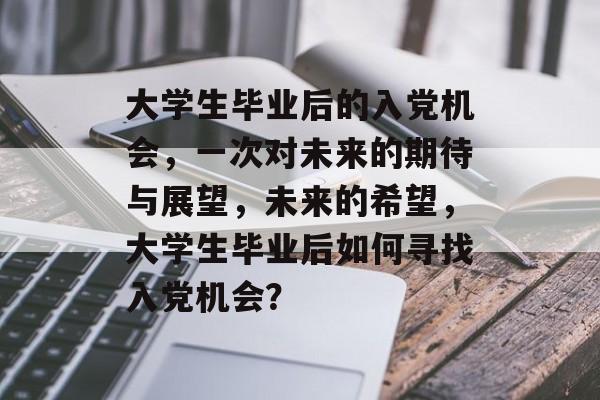 大学生毕业后的入党机会,一次对未来的期待与展望,未来的希望,大学生毕业后如何寻找入党机会? 大学生毕业后的入党机会,一次对未来的期待与展望,未来的希望,大学生毕业后如何寻找入党机会?