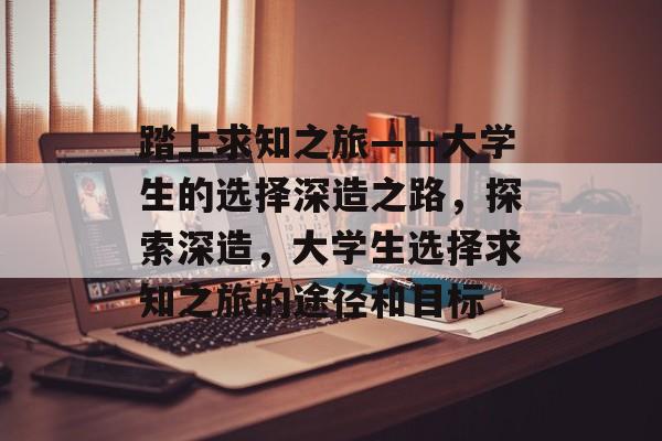 踏上求知之旅——大学生的选择深造之路,探索深造,大学生选择求知之旅的途径和目标 踏上求知之旅——大学生的选择深造之路,探索深造,大学生选择求知之旅的途径和目标