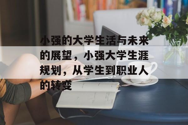 小强的大学生活与未来的展望,小强大学生涯规划,从学生到职业人的转变 小强的大学生活与未来的展望,小强大学生涯规划,从学生到职业人的转变