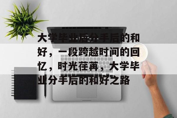 大学毕业后分手后的和好,一段跨越时间的回忆,时光荏苒,大学毕业分手后的和好之路 大学毕业后分手后的和好,一段跨越时间的回忆,时光荏苒,大学毕业分手后的和好之路