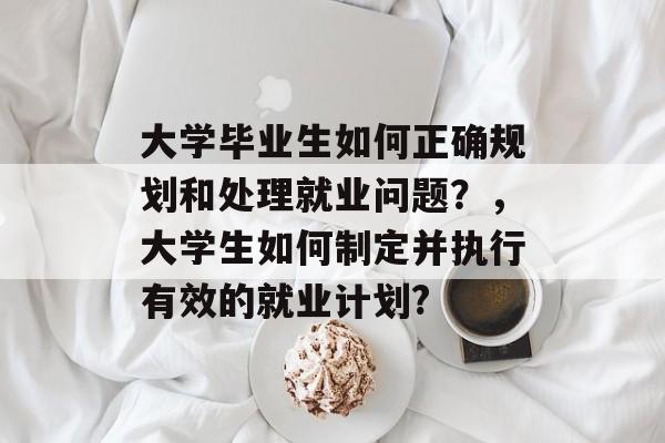大学毕业生如何正确规划和处理就业问题?,大学生如何制定并执行有效的就业计划? 大学毕业生如何正确规划和处理就业问题?,大学生如何制定并执行有效的就业计划?