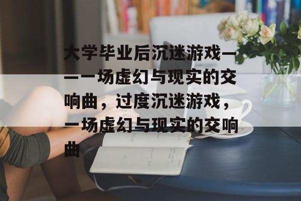 大学毕业后沉迷游戏——一场虚幻与现实的交响曲,过度沉迷游戏,一场虚幻与现实的交响曲 大学毕业后沉迷游戏——一场虚幻与现实的交响曲,过度沉迷游戏,一场虚幻与现实的交响曲