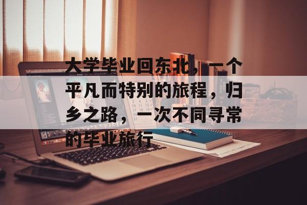 大学毕业回东北,一个平凡而特别的旅程,归乡之路,一次不同寻常的毕业旅行 大学毕业回东北,一个平凡而特别的旅程,归乡之路,一次不同寻常的毕业旅行