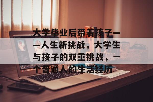 大学毕业后带着孩子——人生新挑战,大学生与孩子的双重挑战,一个普通人的生活经历 大学毕业后带着孩子——人生新挑战,大学生与孩子的双重挑战,一个普通人的生活经历