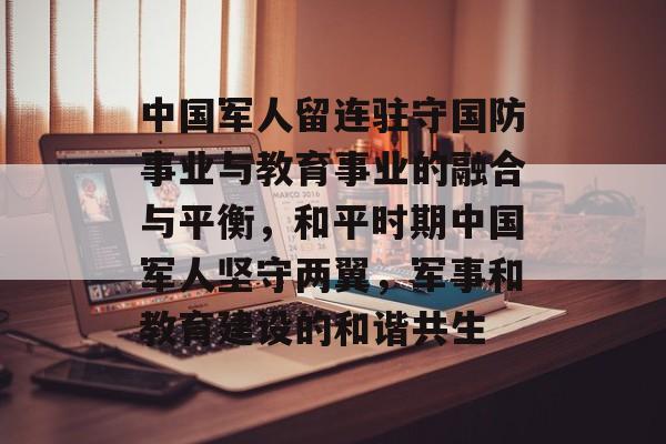 中国军人留连驻守国防事业与教育事业的融合与平衡,和平时期中国军人坚守两翼,军事和教育建设的和谐共生 中国军人留连驻守国防事业与教育事业的融合与平衡,和平时期中国军人坚守两翼,军事和教育建设的和谐共生