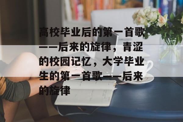 高校毕业后的第一首歌——后来的旋律,青涩的校园记忆,大学毕业生的第一首歌——后来的旋律 高校毕业后的第一首歌——后来的旋律,青涩的校园记忆,大学毕业生的第一首歌——后来的旋律