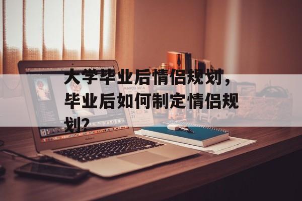 大学毕业后情侣规划,毕业后如何制定情侣规划? 大学毕业后情侣规划,毕业后如何制定情侣规划?