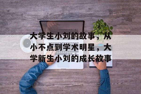 大学生小刘的故事，从小不点到学术明星，大学新生小刘的成长故事