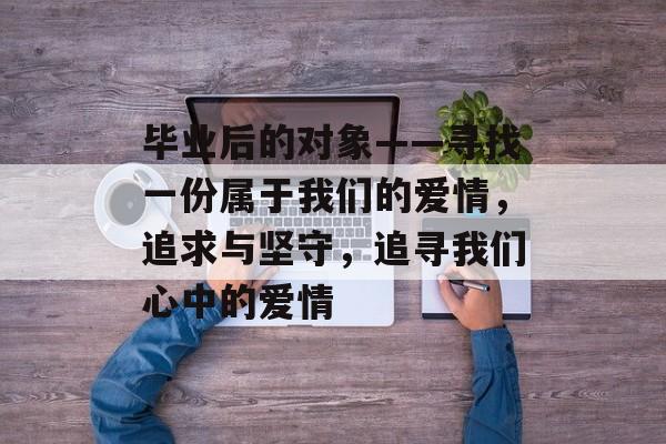 毕业后的对象——寻找一份属于我们的爱情,追求与坚守,追寻我们心中的爱情 毕业后的对象——寻找一份属于我们的爱情,追求与坚守,追寻我们心中的爱情