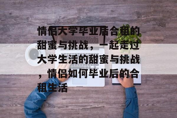 情侣大学毕业后合租的甜蜜与挑战，一起走过大学生活的甜蜜与挑战，情侣如何毕业后的合租生活