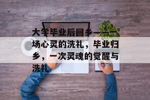大学毕业后回乡——一场心灵的洗礼,毕业归乡,一次灵魂的觉醒与洗礼 大学毕业后回乡——一场心灵的洗礼,毕业归乡,一次灵魂的觉醒与洗礼