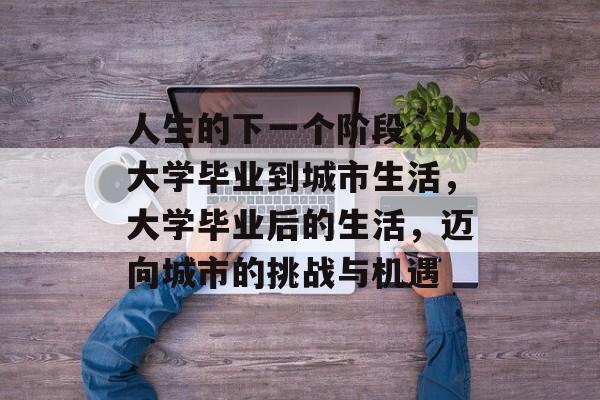 人生的下一个阶段,从大学毕业到城市生活,大学毕业后的生活,迈向城市的挑战与机遇 人生的下一个阶段,从大学毕业到城市生活,大学毕业后的生活,迈向城市的挑战与机遇