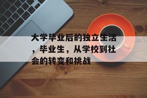 大学毕业后的独立生活,毕业生,从学校到社会的转变和挑战 大学毕业后的独立生活,毕业生,从学校到社会的转变和挑战