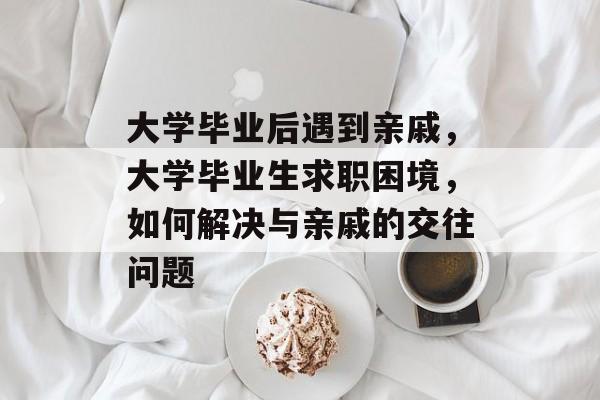 大学毕业后遇到亲戚,大学毕业生求职困境,如何解决与亲戚的交往问题 大学毕业后遇到亲戚,大学毕业生求职困境,如何解决与亲戚的交往问题