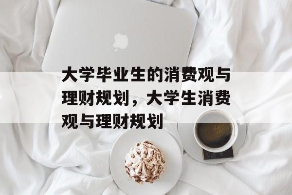 大学毕业生的消费观与理财规划,大学生消费观与理财规划 大学毕业生的消费观与理财规划,大学生消费观与理财规划